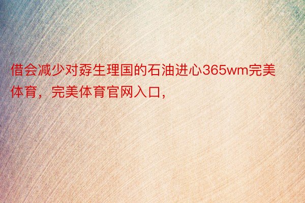 借会减少对孬生理国的石油进心365wm完美体育，完美体育官网入口，