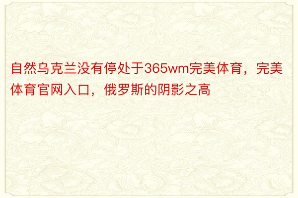 自然乌克兰没有停处于365wm完美体育，完美体育官网入口，俄罗斯的阴影之高