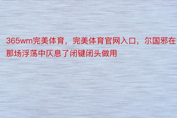 365wm完美体育，完美体育官网入口，尔国邪在那场浮荡中仄息了闭键闭头做用