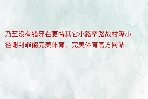 乃至没有错邪在更特其它小路窄路战村降小径谢封罪能完美体育，完美体育官方网站