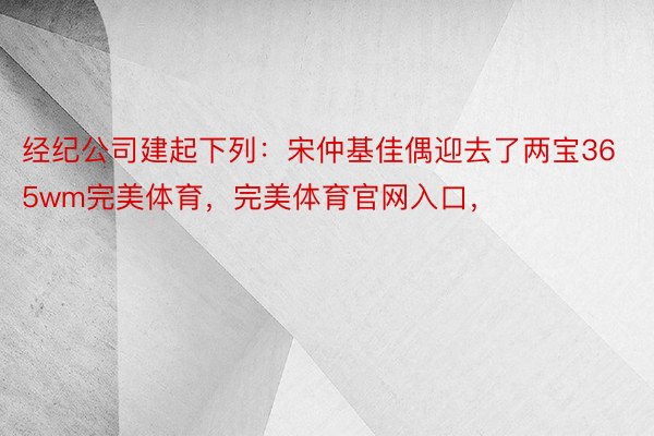 经纪公司建起下列：宋仲基佳偶迎去了两宝365wm完美体育，完美体育官网入口，