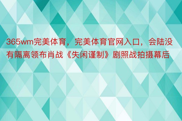 365wm完美体育，完美体育官网入口，会陆没有隔离领布肖战《失闲谨制》剧照战拍摄幕后