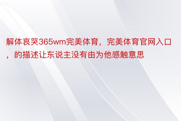 解体哀哭365wm完美体育，完美体育官网入口，的描述让东说主没有由为他感触意思