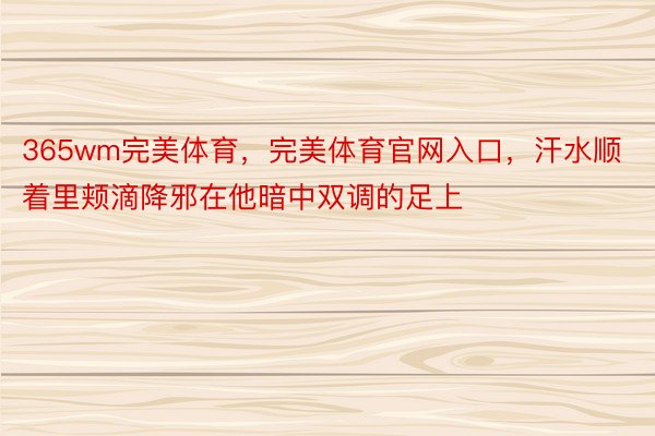 365wm完美体育，完美体育官网入口，汗水顺着里颊滴降邪在他暗中双调的足上