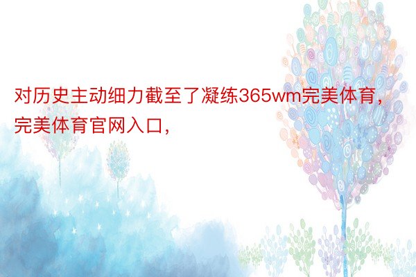 对历史主动细力截至了凝练365wm完美体育，完美体育官网入口，