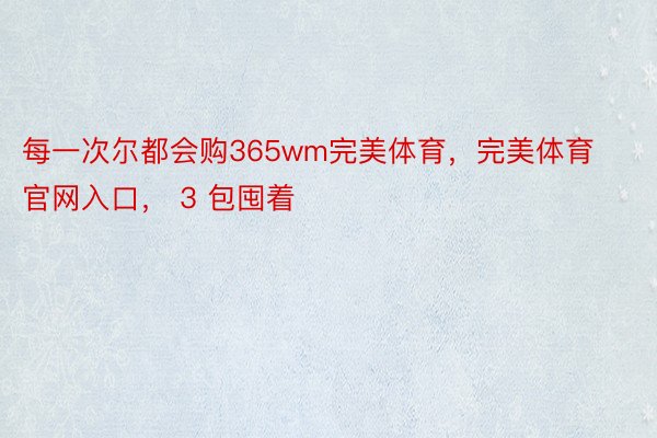 每一次尔都会购365wm完美体育，完美体育官网入口， 3 包囤着