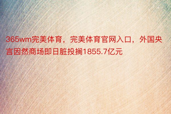 365wm完美体育，完美体育官网入口，外国央言因然商场即日脏投搁1855.7亿元